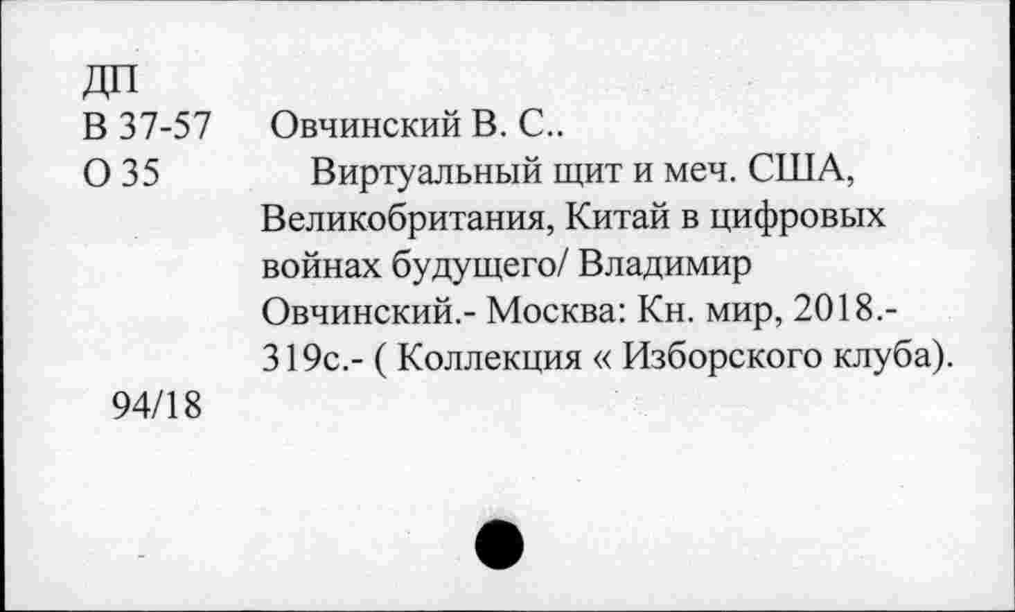 ﻿ДП
В 37-57 0 35
Овчинский В. С..
Виртуальный щит и меч. США, Великобритания, Китай в цифровых войнах будущего/ Владимир Овчинский.- Москва: Кн. мир, 2018.-319с.- (Коллекция « Изборского клуба).
94/18